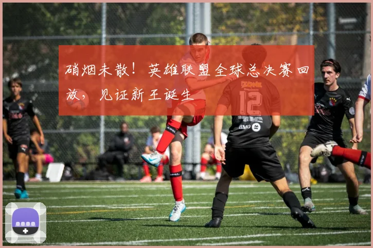 硝烟未散！英雄联盟全球总决赛回放，见证新王诞生