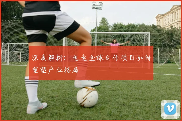 深度解析：电竞全球合作项目如何重塑产业格局