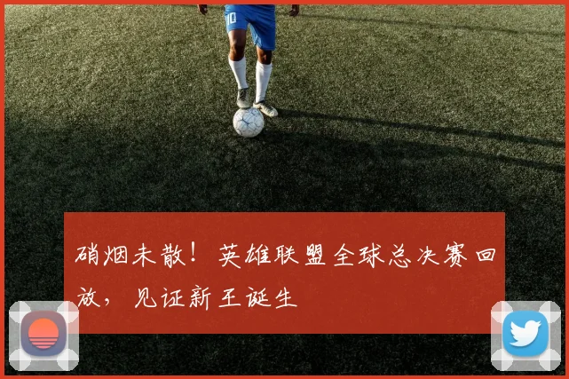 硝烟未散!英雄联盟全球总决赛回放,见证新王诞生