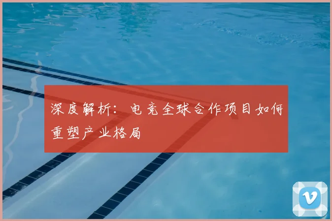 深度解析：电竞全球合作项目如何重塑产业格局