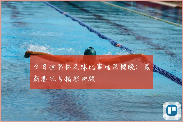 今日世界杯足球比赛结果揭晓：最新赛况与精彩回顾