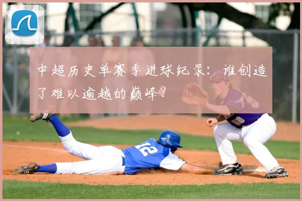 中超历史单赛季进球纪录：谁创造了难以逾越的巅峰？