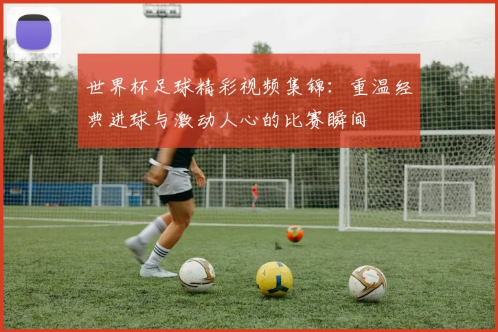 世界杯足球精彩视频集锦：重温经典进球与激动人心的比赛瞬间